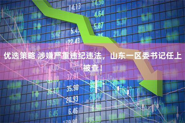 优选策略 涉嫌严重违纪违法，山东一区委书记任上被查！