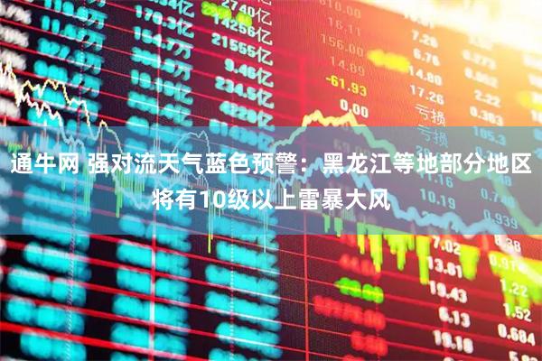 通牛网 强对流天气蓝色预警：黑龙江等地部分地区将有10级以上雷暴大风