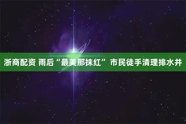 浙商配资 雨后“最美那抹红” 市民徒手清理排水井