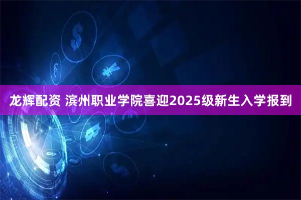 龙辉配资 滨州职业学院喜迎2025级新生入学报到