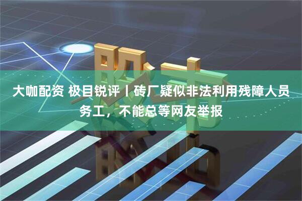 大咖配资 极目锐评丨砖厂疑似非法利用残障人员务工，不能总等网友举报
