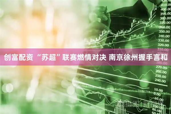 创富配资 “苏超”联赛燃情对决 南京徐州握手言和
