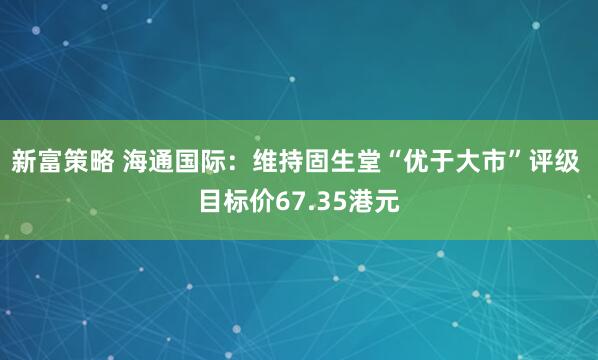 新富策略 海通国际：维持固生堂“优于大市”评级 目标价67.35港元