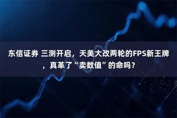 东信证券 三测开启，天美大改两轮的FPS新王牌，真革了“卖数值”的命吗？