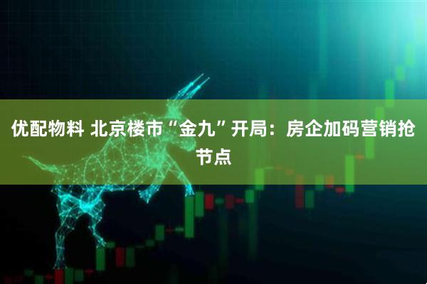 优配物料 北京楼市“金九”开局：房企加码营销抢节点