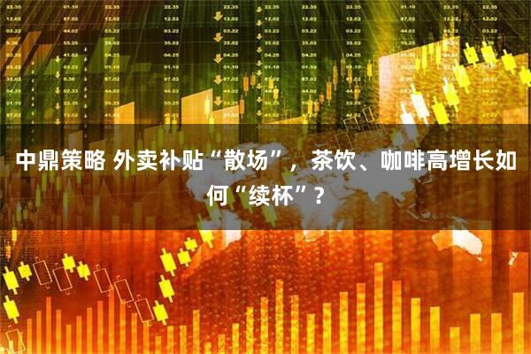 中鼎策略 外卖补贴“散场”，茶饮、咖啡高增长如何“续杯”？