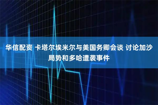华信配资 卡塔尔埃米尔与美国务卿会谈 讨论加沙局势和多哈遭袭事件