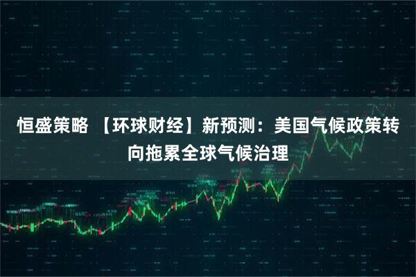 恒盛策略 【环球财经】新预测：美国气候政策转向拖累全球气候治理