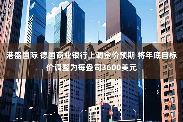 港盛国际 德国商业银行上调金价预期 将年底目标价调整为每盎司3600美元