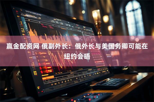 赢金配资网 俄副外长：俄外长与美国务卿可能在纽约会晤