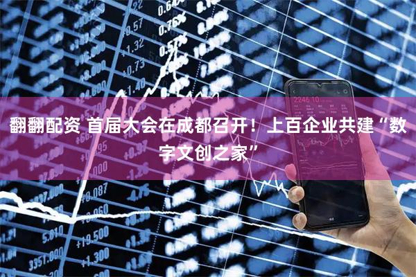 翻翻配资 首届大会在成都召开！上百企业共建“数字文创之家”