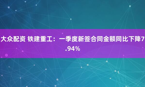 大众配资 铁建重工：一季度新签合同金额同比下降7.94%
