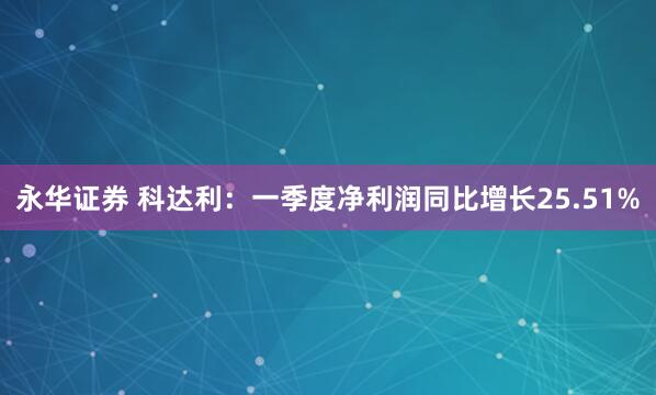 永华证券 科达利：一季度净利润同比增长25.51%