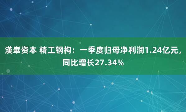 漢崋资本 精工钢构：一季度归母净利润1.24亿元，同比增长27.34%