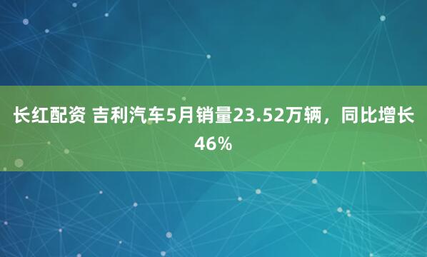 长红配资 吉利汽车5月销量23.52万辆，同比增长46%