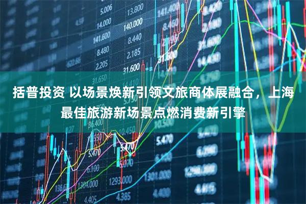 括普投资 以场景焕新引领文旅商体展融合，上海最佳旅游新场景点燃消费新引擎
