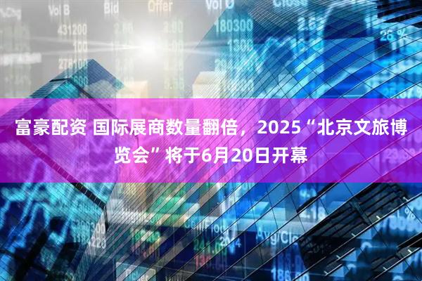 富豪配资 国际展商数量翻倍，2025“北京文旅博览会”将于6月20日开幕
