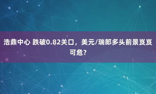 浩鼎中心 跌破0.82关口，美元/瑞郎多头前景岌岌可危？