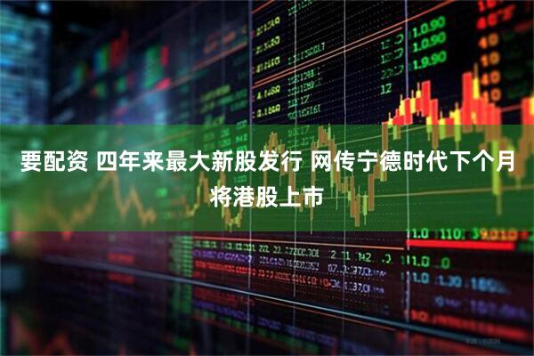 要配资 四年来最大新股发行 网传宁德时代下个月将港股上市