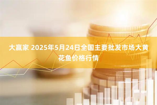 大赢家 2025年5月24日全国主要批发市场大黄花鱼价格行情