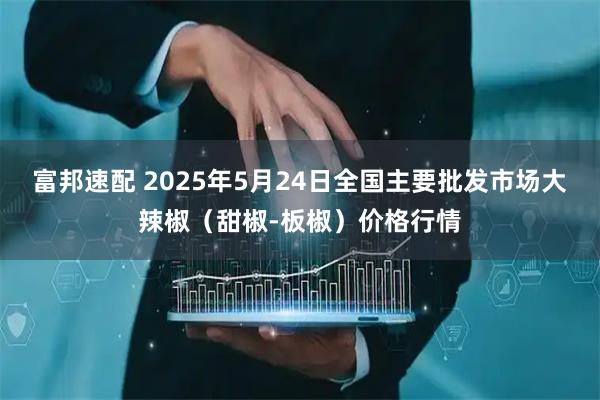 富邦速配 2025年5月24日全国主要批发市场大辣椒（甜椒-板椒）价格行情