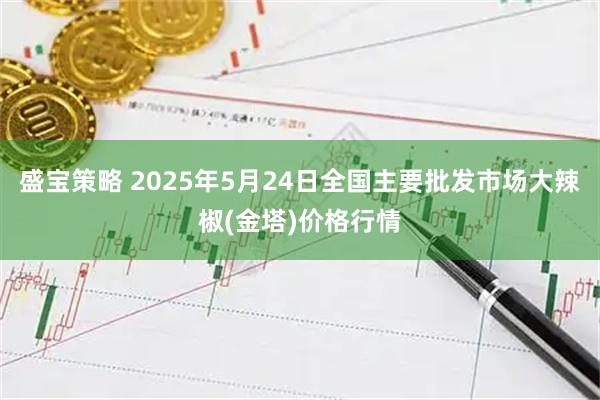 盛宝策略 2025年5月24日全国主要批发市场大辣椒(金塔)价格行情