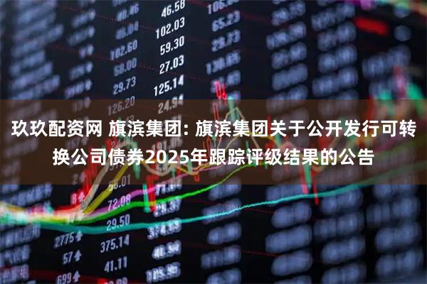 玖玖配资网 旗滨集团: 旗滨集团关于公开发行可转换公司债券2025年跟踪评级结果的公告
