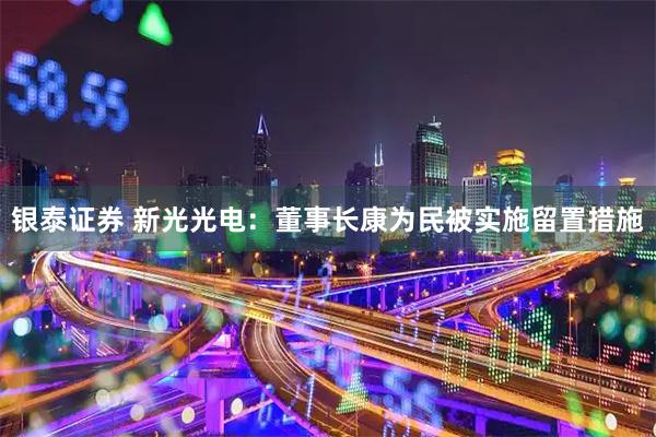 银泰证券 新光光电：董事长康为民被实施留置措施