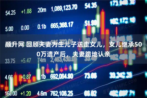 顺升网 回顾夫妻为生儿子送走女儿，女儿继承500万遗产后，夫妻跪地认亲