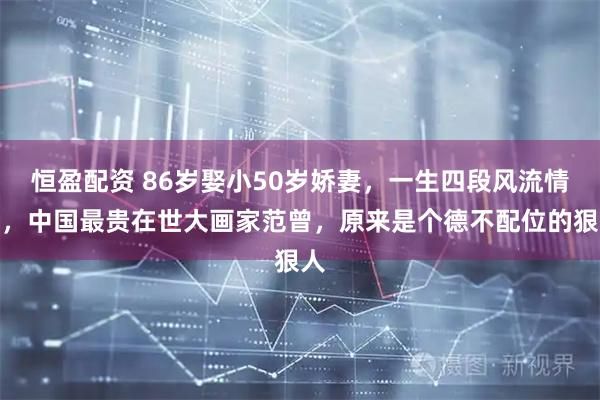 恒盈配资 86岁娶小50岁娇妻，一生四段风流情事，中国最贵在世大画家范曾，原来是个德不配位的狠人