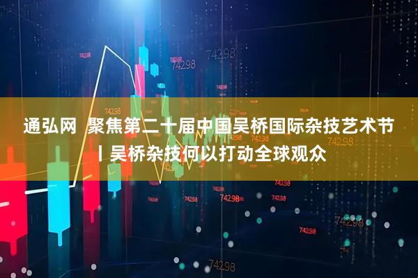 通弘网  聚焦第二十届中国吴桥国际杂技艺术节丨吴桥杂技何以打动全球观众