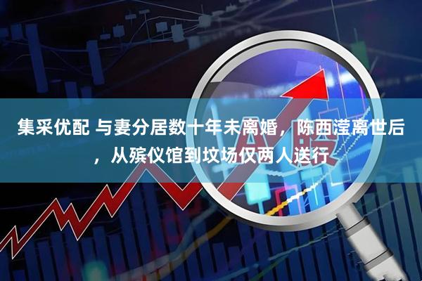 集采优配 与妻分居数十年未离婚，陈西滢离世后，从殡仪馆到坟场仅两人送行