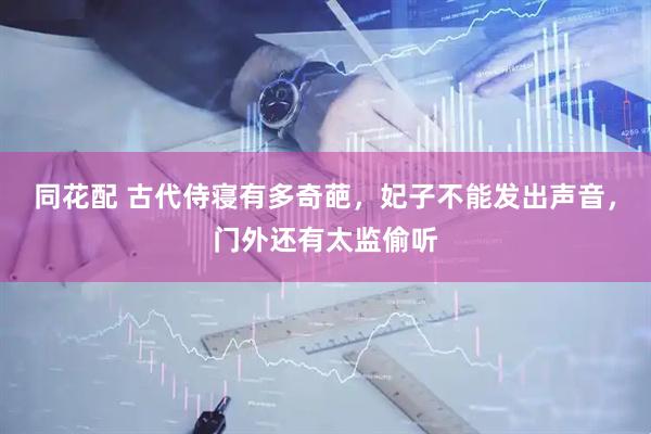 同花配 古代侍寝有多奇葩，妃子不能发出声音，门外还有太监偷听
