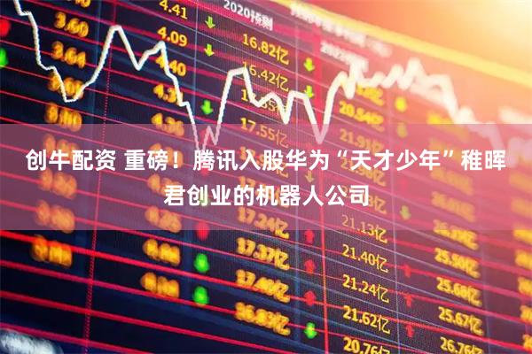 创牛配资 重磅！腾讯入股华为“天才少年”稚晖君创业的机器人公司