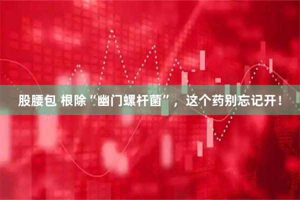 股腰包 根除“幽门螺杆菌”，这个药别忘记开！