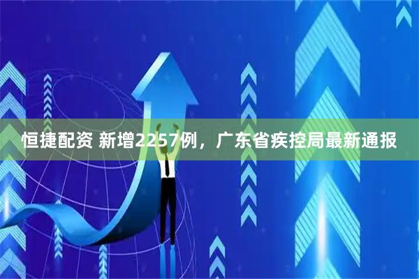 恒捷配资 新增2257例，广东省疾控局最新通报