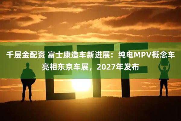 千层金配资 富士康造车新进展:纯电MPV概念车亮相东京车展,2027年发布