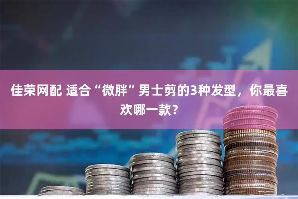 佳荣网配 适合“微胖”男士剪的3种发型,你最喜欢哪一款?