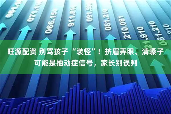 旺源配资 别骂孩子 “装怪”!挤眉弄眼、清嗓子可能是抽动症信号,家长别误判