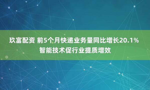 玖富配资 前5个月快递业务量同比增长20.1% 智能技术促行业提质增效