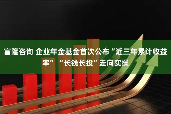 富隆咨询 企业年金基金首次公布“近三年累计收益率” “长钱长投”走向实操