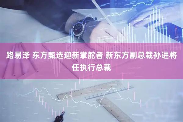 路易泽 东方甄选迎新掌舵者 新东方副总裁孙进将任执行总裁