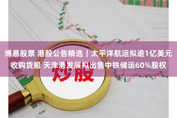 博易股票 港股公告精选|太平洋航运拟逾1亿美元收购货船 天津港发展拟出售中铁储运60%股权