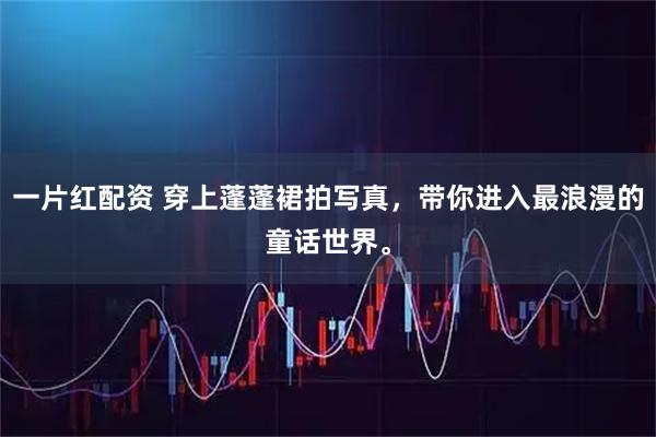 一片红配资 穿上蓬蓬裙拍写真，带你进入最浪漫的童话世界。