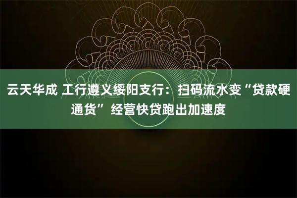 云天华成 工行遵义绥阳支行：扫码流水变“贷款硬通货” 经营快贷跑出加速度