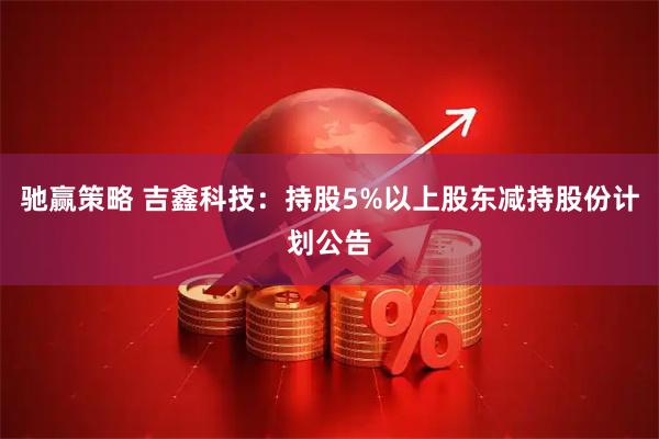 驰赢策略 吉鑫科技：持股5%以上股东减持股份计划公告