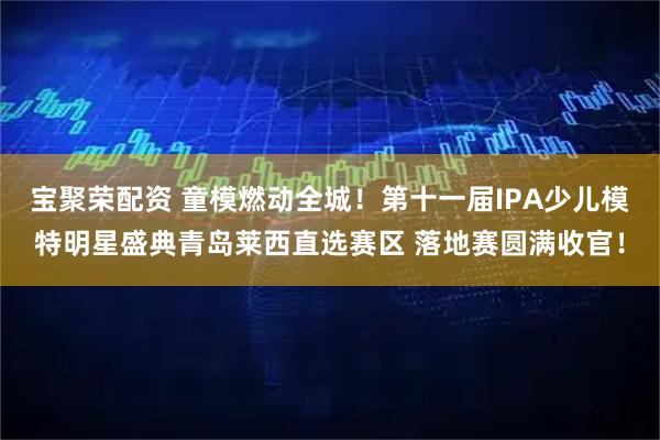 宝聚荣配资 童模燃动全城！第十一届IPA少儿模特明星盛典青岛莱西直选赛区 落地赛圆满收官！