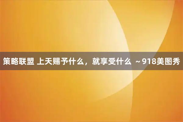策略联盟 上天赐予什么，就享受什么 ～918美图秀