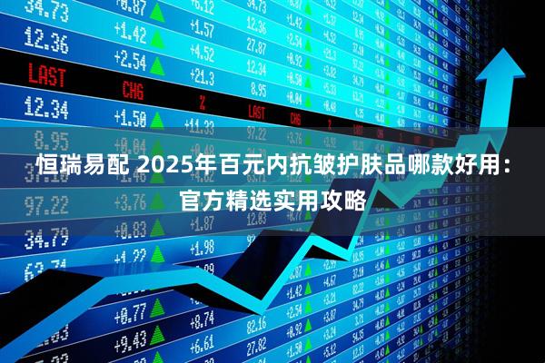 恒瑞易配 2025年百元内抗皱护肤品哪款好用：官方精选实用攻略