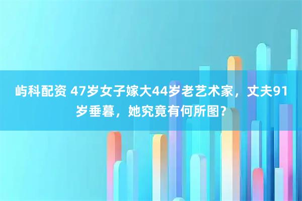 屿科配资 47岁女子嫁大44岁老艺术家，丈夫91岁垂暮，她究竟有何所图？